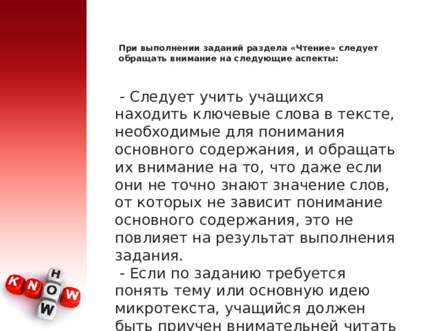 При выполнении заданий раздела «Чтение» следует обращать внимание на следующие аспекты:     - Следует учить учащихся находить ключевые слова в тексте, необходимые для понимания основного содержания, и обращать их внимание на то, что даже если они не точно знают значение слов, от которых не зависит понимание основного содержания, это не повлияет на результат выполнения задания.   - Если по заданию требуется понять тему или основную идею микротекста, учащийся должен быть приучен внимательней читать первое и последнее предложения, где обычно заключена тема или идея. 