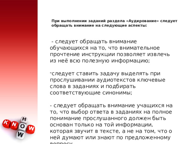 При выполнении заданий раздела «Аудирование» следует обращать внимание на следующие аспекты:    - следует обращать внимание обучающихся на то, что внимательное прочтение инструкции позволяет извлечь из неё всю полезную информацию; следует ставить задачу выделять при прослушивании аудиотекстов ключевые слова в заданиях и подбирать соответствующие синонимы; - следует обращать внимание учащихся на то, что выбор ответа в заданиях на полное понимание прослушанного должен быть основан только на той информации, которая звучит в тексте, а не на том, что о ней думают или знают по предложенному вопросу. 