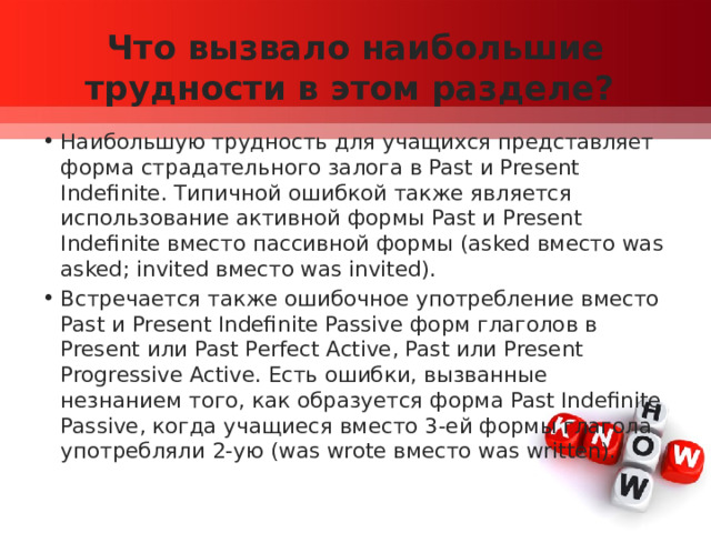 Что вызвало наибольшие трудности в этом разделе? Наибольшую трудность для учащихся представляет форма страдательного залога в Past и Present Indefinite. Типичной ошибкой также является использование активной формы Past и Present Indefinite вместо пассивной формы (asked вместо was asked; invited вместо was invited). Встречается также ошибочное употребление вместо Past и Present Indefinite Passive форм глаголов в Present или Past Perfect Active, Past или Present Progressive Active. Есть ошибки, вызванные незнанием того, как образуется форма Past Indefinite Passive, когда учащиеся вместо 3-ей формы глагола употребляли 2-ую (was wrote вместо was written). 