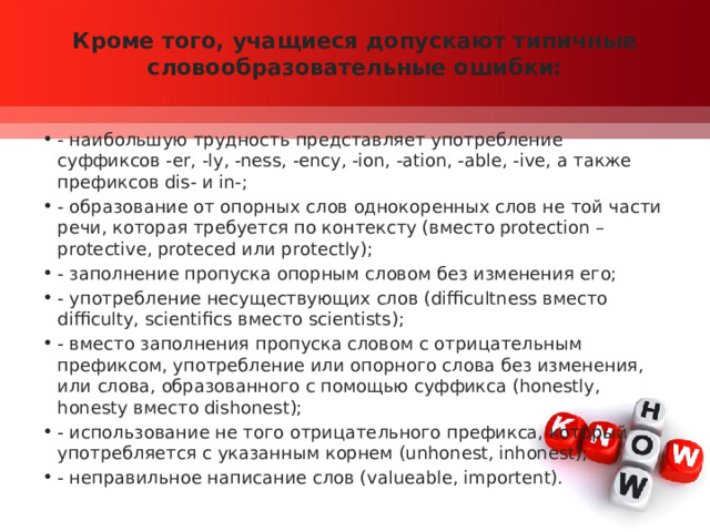 Кроме того, учащиеся допускают типичные словообразовательные ошибки:   - наибольшую трудность представляет употребление суффиксов -er, -ly, -ness, -ency, -ion, -ation, -able, -ive, а также префиксов dis- и in-; - образование от опорных слов однокоренных слов не той части речи, которая требуется по контексту (вместо protection – protective, proteced или protectly); - заполнение пропуска опорным словом без изменения его; - употребление несуществующих слов (difficultness вместо difficulty, scientifics вместо scientists); - вместо заполнения пропуска словом с отрицательным префиксом, употребление или опорного слова без изменения, или слова, образованного с помощью суффикса (honestly, honesty вместо dishonest); - использование не того отрицательного префикса, который употребляется с указанным корнем (unhonest, inhonest); - неправильное написание слов (valueable, importent). 