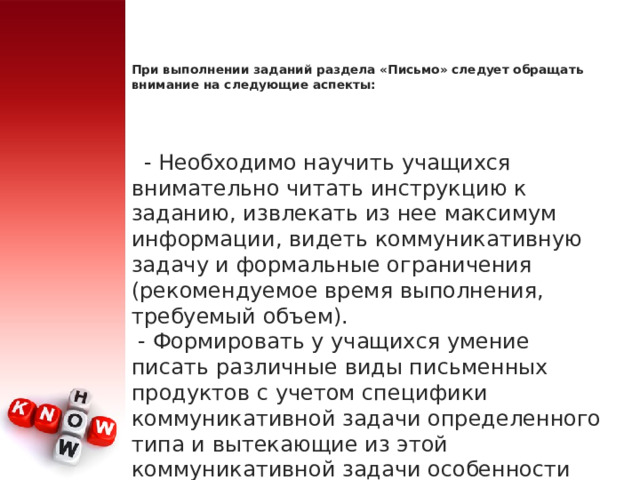 При выполнении заданий раздела «Письмо» следует обращать внимание на следующие аспекты:       - Необходимо научить учащихся внимательно читать инструкцию к заданию, извлекать из нее максимум информации, видеть коммуникативную задачу и формальные ограничения (рекомендуемое время выполнения, требуемый объем).   - Формировать у учащихся умение писать различные виды письменных продуктов с учетом специфики коммуникативной задачи определенного типа и вытекающие из этой коммуникативной задачи особенности каждого вида, в частности, стиль (официальный, неофициальный). 