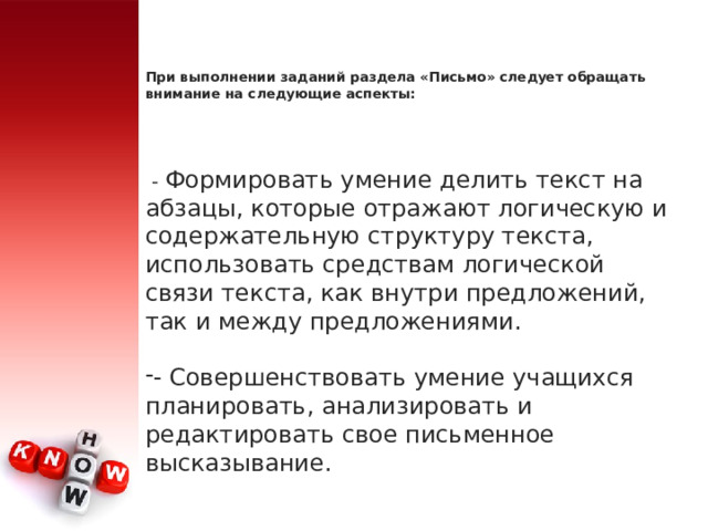 При выполнении заданий раздела «Письмо» следует обращать внимание на следующие аспекты:     - Формировать умение делить текст на абзацы, которые отражают логическую и содержательную структуру текста, использовать средствам логической связи текста, как внутри предложений, так и между предложениями. - Совершенствовать умение учащихся планировать, анализировать и редактировать свое письменное высказывание. 