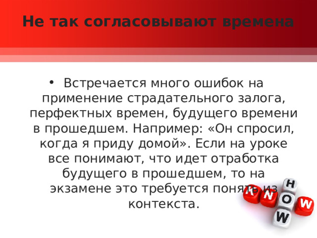 Не так согласовывают времена   Встречается много ошибок на применение страдательного залога, перфектных времен, будущего времени в прошедшем. Например: «Он спросил, когда я приду домой». Если на уроке все понимают, что идет отработка будущего в прошедшем, то на экзамене это требуется понять из контекста. 