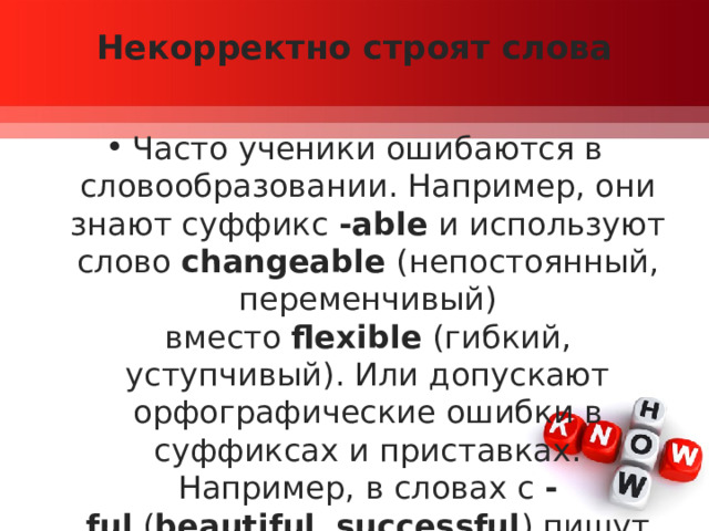 Некорректно строят слова   Часто ученики ошибаются в словообразовании. Например, они знают суффикс  -able  и используют слово  changeable  (непостоянный, переменчивый) вместо  flexible  (гибкий, уступчивый). Или допускают орфографические ошибки в суффиксах и приставках. Например, в словах с  -ful  ( beautiful ,  successful ) пишут две буквы « l ». 