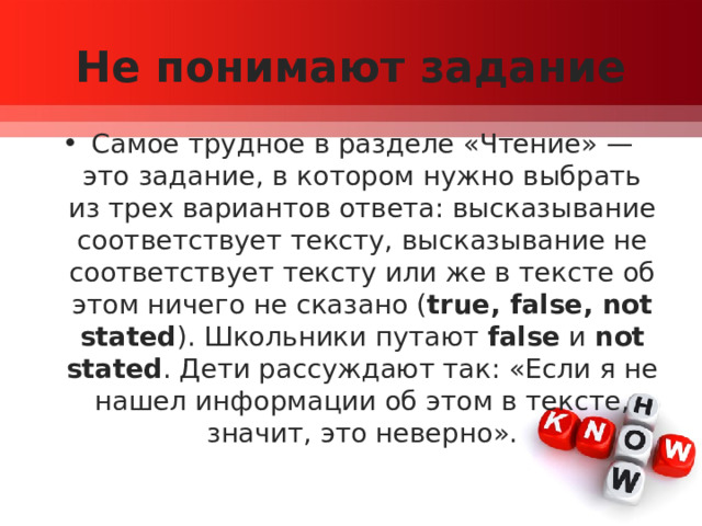 Не понимают задание Самое трудное в разделе «Чтение» — это задание, в котором нужно выбрать из трех вариантов ответа: высказывание соответствует тексту, высказывание не соответствует тексту или же в тексте об этом ничего не сказано ( true, false, not stated ). Школьники путают  false  и  not stated . Дети рассуждают так: «Если я не нашел информации об этом в тексте, значит, это неверно». 