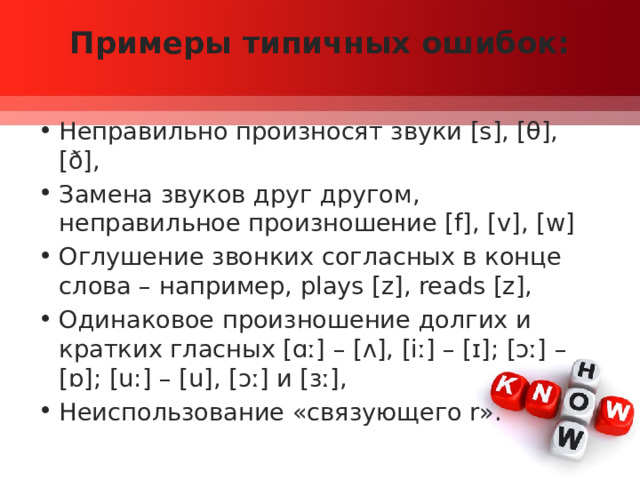 Примеры типичных ошибок:   Неправильно произносят звуки [s], [θ], [ð], Замена звуков друг другом, неправильное произношение [f], [v], [w] Оглушение звонких согласных в конце слова – например, plays [z], reads [z], Одинаковое произношение долгих и кратких гласных [ɑː] – [ʌ], [iː] – [ɪ]; [ɔː] – [ɒ]; [u:] – [u], [ɔː] и [ɜː], Неиспользование «связующего r». 