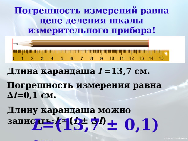 Погрешность измерений равна цене деления шкалы измерительного прибора! Длина карандаша l =13,7 см. Погрешность измерения равна ∆ l= 0,1 см. Длину карандаша можно записать: L =( l ± ∆ l ) L =(13,7 ± 0,1) см 