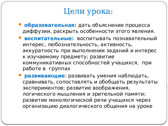 Цели урока:    образовательная:  дать объяснение процесса диффузии, раскрыть особенности этого явления.  воспитательные:  воспитывать познавательный интерес, любознательность, активность, аккуратность при выполнении заданий и интерес к изучаемому предмету; развитие коммуникативных способностей учащихся, при работе в группах  развивающие : развивать умения наблюдать, сравнивать, сопоставлять и обобщать результаты экспериментов; развитие воображения, логического мышления и зрительной памяти; развитие монологической речи учащихся через организацию диалогического общения на уроке 
