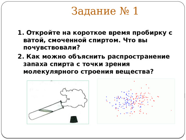 Задание № 1 1.  Откройте на короткое время пробирку с ватой, смоченной спиртом. Что вы почувствовали? 2. Как можно объяснить распространение запаха спирта с точки зрения молекулярного строения вещества? 