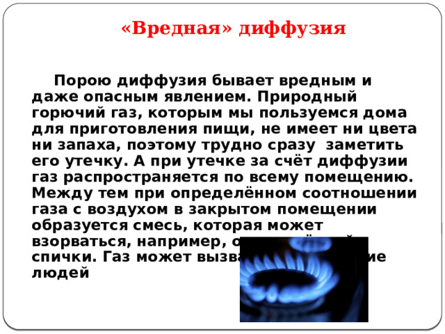 «Вредная» диффузия   Порою диффузия бывает вредным и даже опасным явлением. Природный горючий газ, которым мы пользуемся дома для приготовления пищи, не имеет ни цвета ни запаха, поэтому трудно сразу заметить его утечку. А при утечке за счёт диффузии газ распространяется по всему помещению. Между тем при определённом соотношении газа с воздухом в закрытом помещении образуется смесь, которая может взорваться, например, от зажжённой спички. Газ может вызвать и отравление людей 