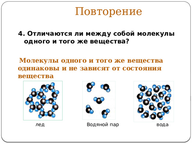 Повторение 4. Отличаются ли между собой молекулы одного и того же вещества?   Молекулы одного и того же вещества одинаковы и не зависят от состояния вещества лед Водяной пар вода 