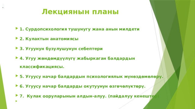 .  Лекциянын планы 1. Сурдопсихология тушунугу жана анын милдети 2. Кулактын анатомиясы 3. Угуунун бузулушунун себептери 4. Угуу жөндөмдүүлүгү жабыркаган балдардын классификациясы. 5. Угуусу начар балдардын психологиялык мүнөздөмөлөрү. 6. Угуусу начар балдарды окутуунун өзгөчөлүктөрү. 7. Кулак ооруларынын алдын-алуу. (пайдалуу кенештер)   