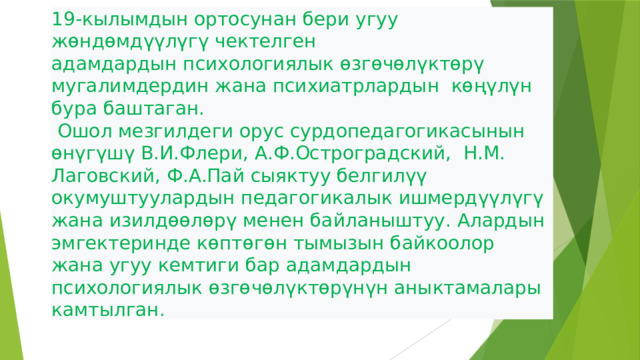 19-кылымдын ортосунан бери угуу жөндөмдүүлүгү чектелген адамдардын психологиялык өзгөчөлүктөрү мугалимдердин жана психиатрлардын көңүлүн бура баштаган.  Ошол мезгилдеги орус сурдопедагогикасынын өнүгүшү В.И.Флери, А.Ф.Остроградский, Н.М. Лаговский, Ф.А.Пай сыяктуу белгилүү окумуштуулардын педагогикалык ишмердүүлүгү жана изилдөөлөрү менен байланыштуу. Алардын эмгектеринде көптөгөн тымызын байкоолор жана угуу кемтиги бар адамдардын психологиялык өзгөчөлүктөрүнүн аныктамалары камтылган.  