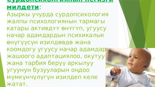  Сурдопсихолгиянын негизги милдети :  Азыркы учурда сурдопсихология жалпы психологиянын тармагы катары активдʏʏ ɵнʏгʏп, угуусу начар адамдардын психикалык өнүгүүсүн изилдɵɵдɵ жана коомдогу угуусу начар адамдарды жашоого адаптациялоо, окутуу жана тарбия берүү аркылуу угуунун бузууларын оңдоо мүмкүнчүлүгүн изилдеп келе жатат.   