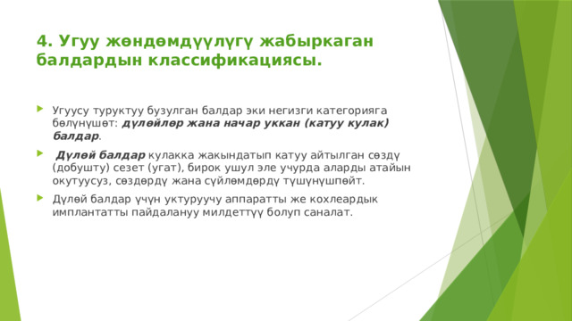 4. Угуу жөндөмдүүлүгү жабыркаган балдардын классификациясы.   Угуусу туруктуу бузулган балдар эки негизги категорияга бөлүнүшөт: дүлөйлөр жана начар уккан (катуу кулак) балдар .  Дүлөй балдар кулакка жакындатып катуу айтылган сөздү (добушту) сезет (угат), бирок ушул эле учурда аларды атайын окутуусуз, сөздөрдү жана сүйлөмдөрдү түшүнүшпөйт.   Дүлөй балдар үчүн уктуруучу аппаратты же кохлеардык имплантатты пайдалануу милдеттүү болуп саналат. 