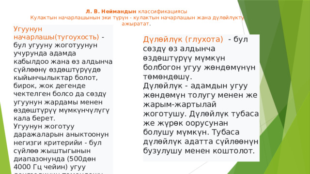 Л. В. Неймандын классификациясы  Кулактын начарлашынын эки түрүн - кулактын начарлашын жана дүлөйлүктү ажыратат .    Угуунун начарлашы(тугоухость) - бул угууну жоготуунун учурунда адамда кабылдоо жана өз алдынча сүйлөөнү өздөштүрүүдө кыйынчылыктар болот, бирок, жок дегенде чектелген болсо да сөздү угуунун жардамы менен өздөштүрүү мүмкүнчүлүгү кала берет. Угуунун жоготуу даражаларын аныктоонун негизги критерийи - бул сүйлөө жыштыгынын диапазонунда (500дөн 4000 Гц чейин) угуу деңгээлинин төмөндөшү.  Дүлөйлүк (глухота) - бул сөздү өз алдынча өздөштүрүү мүмкүн болбогон угуу жөндөмүнүн төмөндөшү. Дүлөйлүк - адамдын угуу жөндөмүн толугу менен же жарым-жартылай жоготушу. Дүлөйлүк тубаса же жүрөк оорусунан болушу мүмкүн. Тубаса дүлөйлүк адатта сүйлөөнүн бузулушу менен коштолот.  