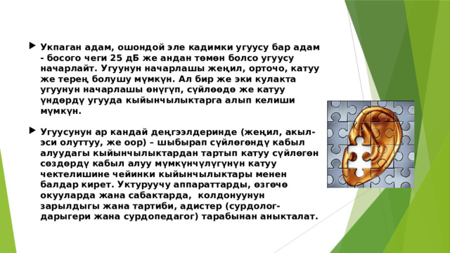 Укпаган адам, ошондой эле кадимки угуусу бар адам - ​​босого чеги 25 дБ же андан төмөн болсо угуусу начарлайт. Угуунун начарлашы жеңил, орточо, катуу же терең болушу мүмкүн. Ал бир же эки кулакта угуунун начарлашы өнүгүп, сүйлөөдө же катуу үндөрдү угууда кыйынчылыктарга алып келиши мүмкүн.  Угуусунун ар кандай деңгээлдеринде (жеңил, акыл-эси олуттуу, же оор) – шыбырап сүйлөгөндү кабыл алуудагы кыйынчылыктардан тартып катуу сүйлөгөн сөздөрдү кабыл алуу мүмкүнчүлүгүнүн катуу чектелишине чейинки кыйынчылыктары менен балдар кирет. Уктуруучу аппараттарды, өзгөчө окууларда жана сабактарда, колдонуунун зарылдыгы жана тартиби, адистер (сурдолог-дарыгери жана сурдопедагог) тарабынан аныкталат. 