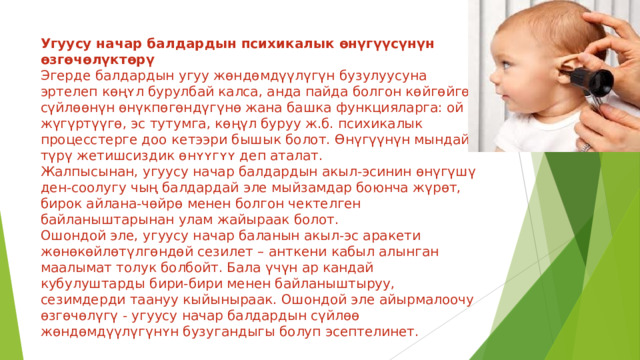 Угуусу начар балдардын психикалык өнүгүүсүнүн өзгөчөлүктөрү  Эгерде балдардын угуу жөндөмдүүлүгүн бузулуусуна эртелеп кɵңʏл бурулбай калса, анда пайда болгон көйгөйгө - сүйлөөнүн өнүкпөгөндүгүнө жана башка функцияларга: ой жүгүртүүгө, эс тутумга, көңүл буруу ж.б. психикалык процесстерге доо кетээри бышык болот. Өнүгүүнүн мындай түрү жетишсиздик ɵнʏʏгʏʏ деп аталат.  Жалпысынан, угуусу начар балдардын акыл-эсинин өнүгүшү ден-соолугу чың балдардай эле мыйзамдар боюнча жүрөт, бирок айлана-чөйрө менен болгон чектелген байланыштарынан улам жайыраак болот.  Ошондой эле, угуусу начар баланын акыл-эс аракети жөнөкөйлөтүлгөндөй сезилет – анткени кабыл алынган маалымат толук болбойт. Бала үчүн ар кандай кубулуштарды бири-бири менен байланыштыруу, сезимдерди таануу кыйыныраак. Ошондой эле айырмалоочу өзгөчөлүгү - угуусу начар балдардын сүйлөө жөндөмдүүлүгүнʏн бузугандыгы болуп эсептелинет. 