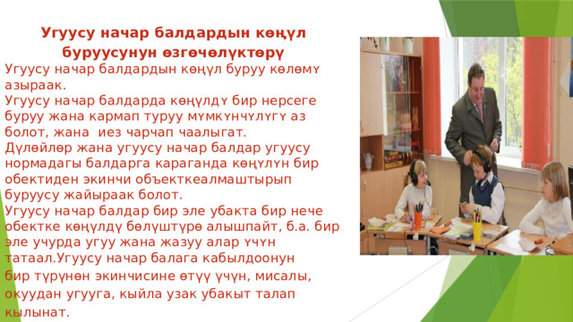 Угуусу начар балдардын көңүл буруусунун өзгөчөлүктөрү Угуусу начар балдардын көңүл буруу кɵлɵмʏ азыраак. Угуусу начар балдарда көңүлдʏ бир нерсеге буруу жана кармап туруу мʏмкʏнчʏлʏгʏ аз болот, жана иез чарчап чаалыгат. Дүлөйлөр жана угуусу начар балдар угуусу нормадагы балдарга караганда кɵңʏлʏн бир обектиден экинчи объекткеалмаштырып буруусу жайыраак болот. Угуусу начар балдар бир эле убакта бир нече обектке көңүлдү бөлүштүрө алышпайт, б.а. бир эле учурда угуу жана жазуу алар ʏчʏн татаал.Угуусу начар балага кабылдоонун бир түрүнөн экинчисине өтүү үчүн, мисалы, окуудан угууга, кыйла узак убакыт талап кылынат. 
