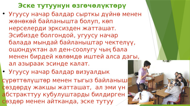 Эске тутуунун өзгөчөлүктөрү Угуусу начар балдар сырткы дүйнө менен жөнөкөй байланышта болуп, көп нерселерди эрксизден жатташат. Эсибизде болгондой, угуусу начар балада мындай байланыштар чектелүү, ошондуктан ал ден-соолугу чың бала менен бирдей көлөмдө иштей алса дагы, ал азыраак эсинде калат. Угуусу начар балдар визуалдык сүрөттөлүштөр менен тыгыз байланышкан сөздөрдү жакшы жатташат, ал эми үн же абстракттуу кубулуштарды билдирген сөздөр менен айтканда, эске тутуу начарлайт. 