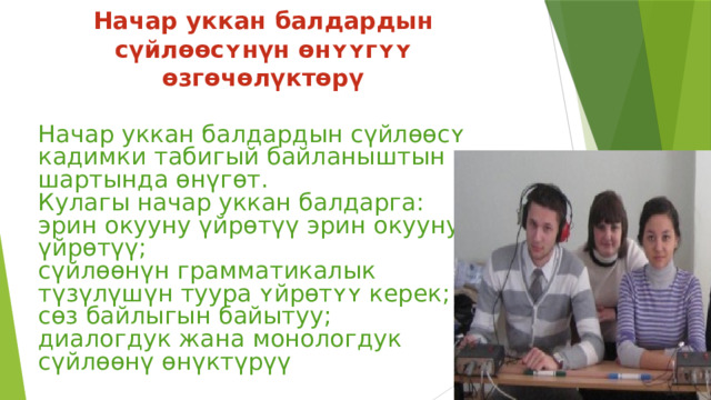 Начар уккан балдардын сүйлɵɵсʏнүн ɵнʏʏгʏʏ өзгөчөлүктөрү Начар уккан балдардын сүйлɵɵсʏ кадимки табигый байланыштын шартында өнүгөт. Кулагы начар уккан балдарга: эрин окууну үйрөтүү эрин окууну үйрөтүү; сүйлөөнүн грамматикалык түзүлүшүн туура ʏйрɵтʏʏ керек; сөз байлыгын байытуу; диалогдук жана монологдук сүйлөөнү өнүктүрүү 