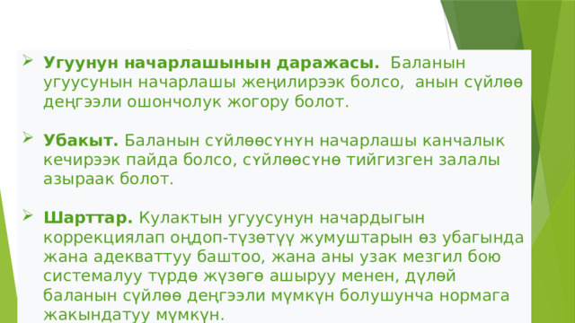 Угуусу начар балдардын сүйлөө жөндөмүнүн деңгээли төмөнкүлөргө байланыштуу    Угуунун начарлашынын даражасы. Баланын угуусунын начарлашы жеңилирээк болсо, анын сүйлөө деңгээли ошончолук жогору болот.  Убакыт. Баланын сʏйлɵɵсʏнʏн начарлашы канчалык кечирээк пайда болсо, сʏйлɵɵсʏнɵ тийгизген залалы азыраак болот.   Шарттар. Кулактын угуусунун начардыгын коррекциялап оңдоп-түзөтүү жумуштарын өз убагында жана адекваттуу баштоо, жана аны узак мезгил бою системалуу түрдө жүзөгө ашыруу менен, дүлөй баланын сүйлөө деңгээли мүмкүн болушунча нормага жакындатуу мүмкүн.  