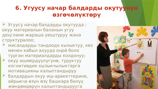 6. Угуусу начар балдарды окутуунун өзгөчөлүктөрү Угуусу начар балдарды окутууда : окуу материалын баланын угуу деңглине жараша уюштуруу жана структуралоо; мисалдарды тандоодо кызыктуу, кɵз менен кабыл алууда оңой боло турган материалдарды колдонуу; окуу ишмердүүлүгүнө, туруктуу когнитивдик кызыкчылыктарга мотивацияны калыптандыруу балдардын окуу иш-аракеттерине, айрыкча өзүн өзү башкара билүү жөндөмдөрүн калыптандырууга кɵңʏл буруу керек.  