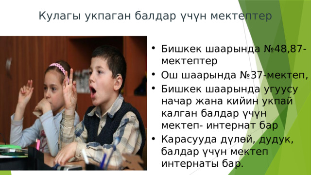 Кулагы укпаган балдар үчүн мектептер   Бишкек шаарында №48,87-мектептер Ош шаарында №37-мектеп, Бишкек шаарында угуусу начар жана кийин укпай калган балдар үчүн мектеп- интернат бар Карасууда дүлөй, дудук, балдар үчүн мектеп интернаты бар. 
