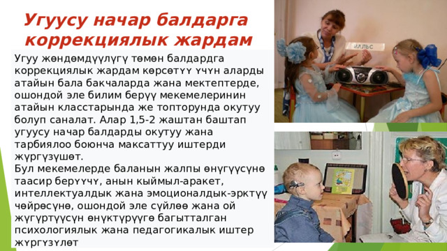 Угуусу начар балдарга  коррекциялык жардам берүү Угуу жөндөмдүүлүгү төмөн балдардга коррекциялык жардам кɵрсɵтʏʏ ʏчʏн аларды атайын бала бакчаларда жана мектептерде, ошондой эле билим берүү мекемелеринин атайын класстарында же топторунда окутуу болуп саналат. Алар 1,5-2 жаштан баштап угуусу начар балдарды окутуу жана тарбиялоо боюнча максаттуу иштерди жүргүзүшөт. Бул мекемелерде баланын жалпы өнүгүүсүнө таасир берʏʏчʏ, анын кыймыл-аракет, интеллектуалдык жана эмоционалдык-эрктүү чөйрөсүнө, ошондой эле сүйлөө жана ой жүгүртүүсүн өнүктүрүүгө багытталган психологиялык жана педагогикалык иштер жʏргʏзʏлɵт  