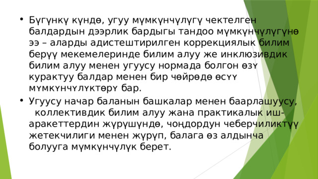 Бүгүнкү күндө, угуу мүмкүнчүлүгү чектелген балдардын дээрлик бардыгы тандоо мүмкүнчүлүгүнө ээ – аларды адистештирилген коррекциялык билим берүү мекемелеринде билим алуу же инклюзивдик билим алуу менен угуусу нормада болгон ɵзʏ курактуу балдар менен бир чөйрөдө ɵсʏʏ мʏмкʏнчʏлʏктɵрʏ бар. Угуусу начар баланын башкалар менен баарлашуусу, коллективдик билим алуу жана практикалык иш-аракеттердин жүрүшүндө, чоңдордун чеберчиликтүү жетекчилиги менен жүрүп, балага өз алдынча болууга мүмкүнчүлүк берет. 