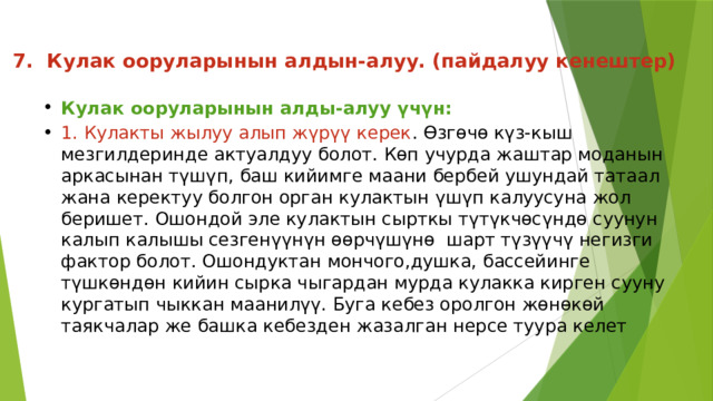 7. Кулак ооруларынын алдын-алуу. (пайдалуу кенештер)   Кулак ооруларынын алды-алуу үчүн: 1. Кулакты жылуу алып жүрүү керек . Өзгөчө күз-кыш мезгилдеринде актуалдуу болот. Көп учурда жаштар моданын аркасынан түшүп, баш кийимге маани бербей ушундай татаал жана керектуу болгон орган кулактын үшүп калуусуна жол беришет. Ошондой эле кулактын сырткы түтүкчөсүндө суунун калып калышы сезгенүүнүн өөрчүшүнө  шарт түзүүчү негизги фактор болот. Ошондуктан мончого,душка, бассейинге түшкөндөн кийин сырка чыгардан мурда кулакка кирген сууну кургатып чыккан маанилүү. Буга кебез оролгон жөнөкөй таякчалар же башка кебезден жазалган нерсе туура келет 