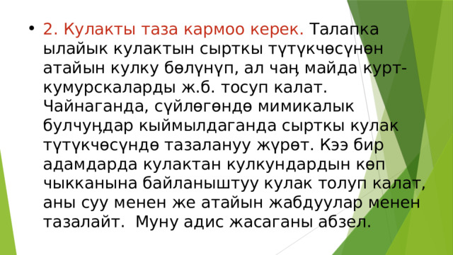 2. Кулакты таза кармоо керек. Талапка ылайык кулактын сырткы түтүкчөсүнөн атайын кулку бөлүнүп, ал чаӊ майда курт-кумурскаларды ж.б. тосуп калат. Чайнаганда, сүйлөгөндө мимикалык булчуӊдар кыймылдаганда сырткы кулак түтүкчөсүндө тазалануу жүрөт. Кээ бир адамдарда кулактан кулкундардын көп чыкканына байланыштуу кулак толуп калат, аны суу менен же атайын жабдуулар менен тазалайт.  Муну адис жасаганы абзел. 