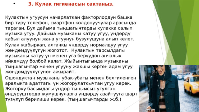 3. Кулак гигиенасын сактаныз.  Кулактын угуусун начарлаткан факторлордун башка бир түрү телефон, смартфон колдонуучулар арасында тараган. Бул дайыма тыӊшагычтарды кулакка салып музыка угуу. Дайыма музыканы катуу угуу, үндөрдү кабыл алуунун жана угуунун бузулушуна алып келет. Кулак жабыркап, алгачкы үндөрдү нормалдуу угуу жөндөмдүүлүгүн жоготот.  Кулактын тарсылдагы музыканы катуу үн менен уга берүүдөн анчалык ийкемдүү болбой калат. Жыйынтыгында музыканы тыӊшагычтар менен угууну жакшы көргөн адам угуу жөндөмдүүлүгүнөн ажырайт. Ошондуктан музыканы убак-убагы менен белгиленген аралыкта адаттагы үн жогорулаткычтан угуу керек. Жогорку басымдагы үндөр тынымсыз угулган өндүрүштөрдө жумушчуларга үндөрдү азайтууга шарт түзүлүп берилиши керек. (тыӊшагычтарды ж.б.) 