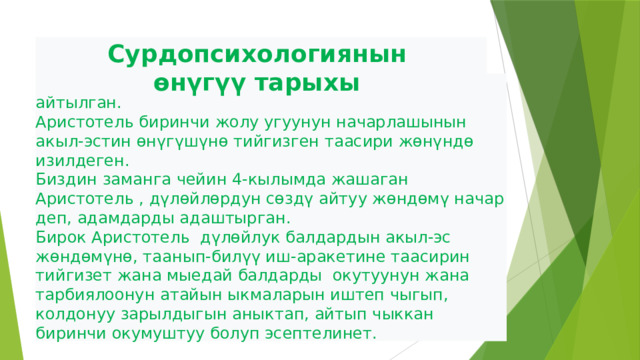 Сурдопсихологиянын  өнүгүү тарыхы Дүлөйлөр жөнүндө биринчи жолу илгерки заманда айтылган. Аристотель биринчи жолу угуунун начарлашынын акыл-эстин өнүгүшүнө тийгизген таасири жөнүндө изилдеген. Биздин заманга чейин 4-кылымда жашаган Аристотель , дүлөйлөрдун сөздү айтуу жөндөмү начар деп, адамдарды адаштырган. Бирок Аристотель дүлөйлук балдардын акыл-эс жөндөмүнө, таанып-билүү иш-аракетине таасирин тийгизет жана мыедай балдарды окутуунун жана тарбиялоонун атайын ыкмаларын иштеп чыгып, колдонуу зарылдыгын аныктап, айтып чыккан биринчи окумуштуу болуп эсептелинет.  