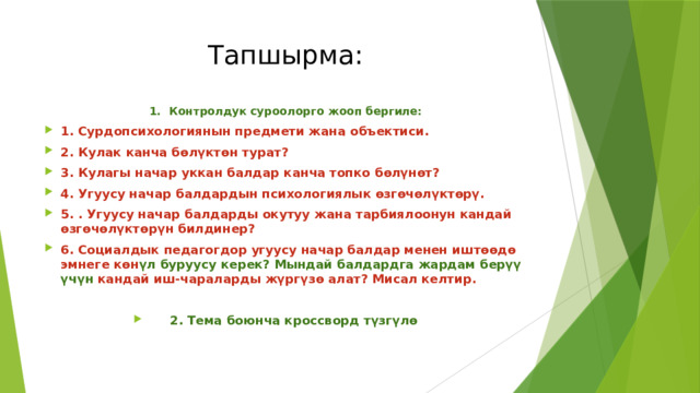 Тапшырма: 1. Контролдук суроолорго жооп бергиле: 1. Сурдопсихологиянын предмети жана объектиси. 2. Кулак канча бөлүктөн турат? 3. Кулагы начар уккан балдар канча топко бөлүнөт? 4. Угуусу начар балдардын психологиялык өзгөчөлүктөрү. 5. . Угуусу начар балдарды окутуу жана тарбиялоонун кандай өзгөчөлүктөрүн билдинер? 6. Социалдык педагогдор угуусу начар балдар менен иштөөдө эмнеге көн үл буруусу керек? Мындай балдардга жардам берүү үчүн кандай иш-чараларды жүргүзө алат? Мисал келтир.  2. Тема боюнча кроссворд түзгүлө 