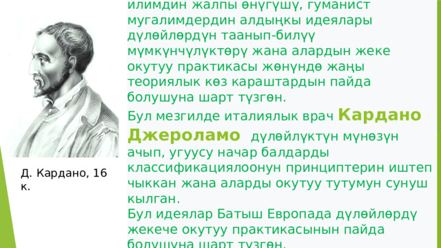 Орто кылымдарда маданияттын жана илимдин жалпы өнүгүшү, гуманист мугалимдердин алдыңкы идеялары дүлөйлөрдүн таанып-билүү мүмкүнчүлүктөрү жана алардын жеке окутуу практикасы жөнүндө жаңы теориялык көз караштардын пайда болушуна шарт түзгөн.  Бул мезгилде италиялык врач Кардано Джероламо  дүлөйлүктүн мүнөзүн ачып, угуусу начар балдарды классификациялоонун принциптерин иштеп чыккан жана аларды окутуу тутумун сунуш кылган.  Бул идеялар Батыш Европада дүлөйлөрдү жекече окутуу практикасынын пайда болушуна шарт түзгөн. Д. Кардано, 16 к. 