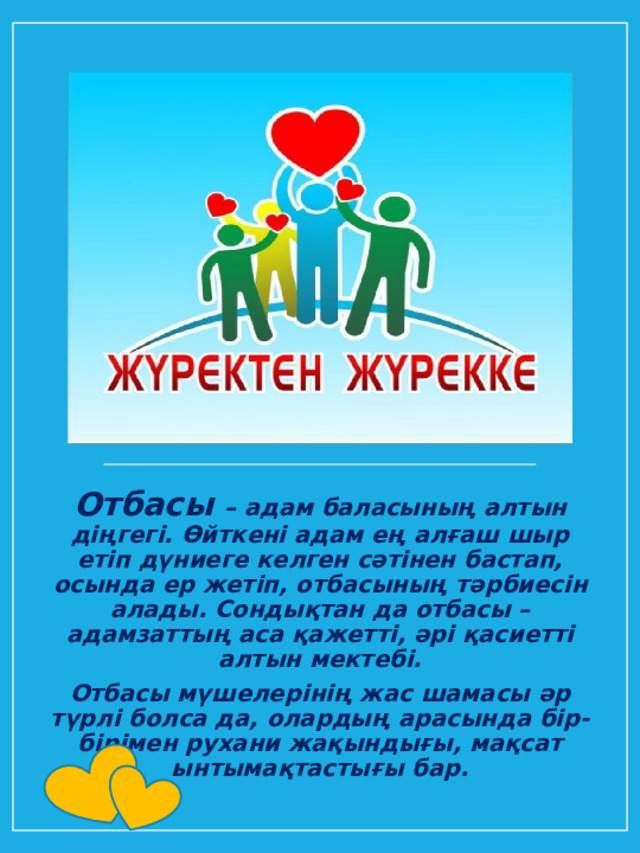 Отбасы – адам баласының алтын діңгегі. Өйткені адам ең алғаш шыр етіп дүниеге келген сәтінен бастап, осында ер жетіп, отбасының тәрбиесін алады. Сондықтан да отбасы – адамзаттың аса қажетті, әрі қасиетті алтын мектебі. Отбасы мүшелерінің жас шамасы әр түрлі болса да, олардың арасында бір-бірімен рухани жақындығы, мақсат ынтымақтастығы бар. 