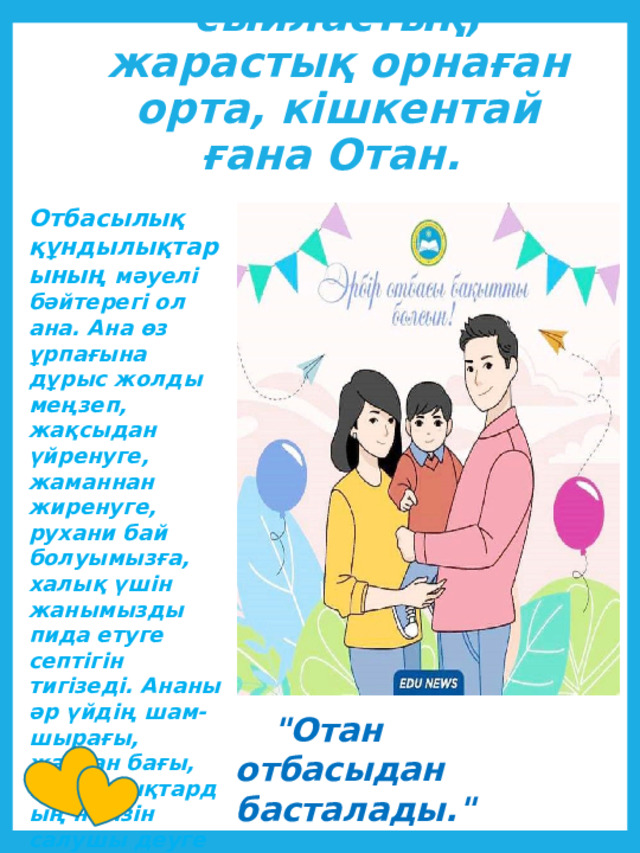 Отбасы - сыйластық , жарастық орнаған орта, кішкентай ғана Отан.   Отбасылық құндылықтарының мәуелі бәйтерегі ол ана. Ана өз ұрпағына дұрыс жолды меңзеп, жақсыдан үйренуге, жаманнан жиренуге, рухани бай болуымызға, халық үшін жанымызды пида етуге септігін тигізеді. Ананы әр үйдің шам-шырағы, жанған бағы, құндылықтардың негізін салушы деуге болады.       