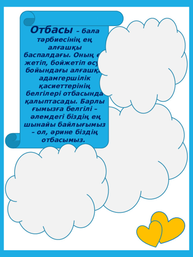 Отбасы – бала тәрбиесінің ең алғашқы баспалдағы. Оның ер жетіп, бойжетіп өсуі, бойындағы алғашқы адамгершілік қасиеттерінің белгілері отбасында қалыптасады. Барлығымызға белгілі –  әлемдегі біздің ең шынайы байлығымыз – ол, әрине біздің отбасымыз.  