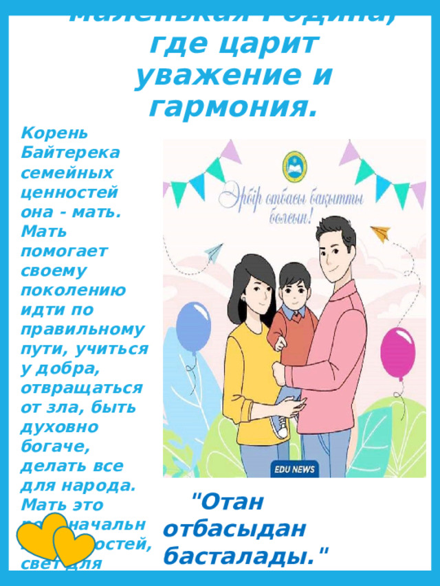 Семья-это маленькая Родина, где царит уважение и гармония. Корень Байтерека семейных ценностей она - мать. Мать помогает своему поколению идти по правильному пути, учиться у добра, отвращаться от зла, быть духовно богаче, делать все для народа. Мать это родоначальник ценностей, свет для каждой семьи.       