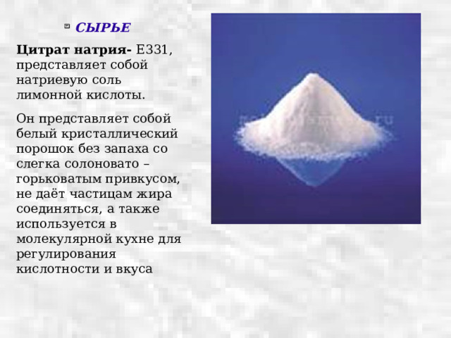 СЫРЬЕ Цитрат натрия- Е331, представляет собой натриевую соль лимонной кислоты. Он представляет собой белый кристаллический порошок без запаха со слегка солоновато – горьковатым привкусом, не даёт частицам жира соединяться, а также используется в молекулярной кухне для регулирования кислотности и вкуса 