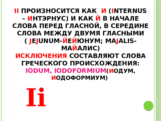 Ii произносится как и ( i nternus – и нтэрнус) и как Й в начале слова перед гласной, в середине слова между двумя гласными ( j e j unum- й е й юнум; ma j alis-ма й алис)  Исключения составляют слова греческого происхождения: Iodum, Iodoformium ( и одум, и одоформиум)      Ii 