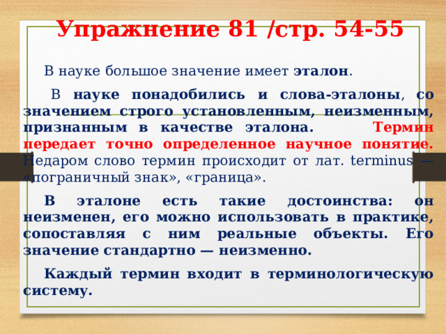 Упражнение 81 /стр. 54-55     В науке большое значение имеет эталон .   В науке понадобились и слова-эталоны , со значением строго установленным, неизменным, признанным в качестве эталона. Термин передает точно определенное научное понятие. Недаром слово термин происходит от лат. terminus — «пограничный знак», «граница».  В эталоне есть такие достоинства: он неизменен, его можно использовать в практике, сопоставляя с ним реальные объекты. Его значение стандартно — неизменно.  Каждый термин входит в терминологическую систему. 