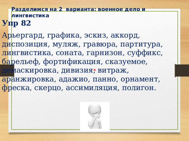 Разделимся на 2 варианта: военное дело и лингвистика Упр 82 Арьергард, графика, эскиз, аккорд, диспозиция, муляж, гравюра, партитура, лингвистика, соната, гарнизон, суффикс, барельеф, фортификация, сказуемое, демаскировка, дивизия, витраж, аранжировка, адажио, панно, орнамент, фреска, скерцо, ассимиляция, полигон. * * * 