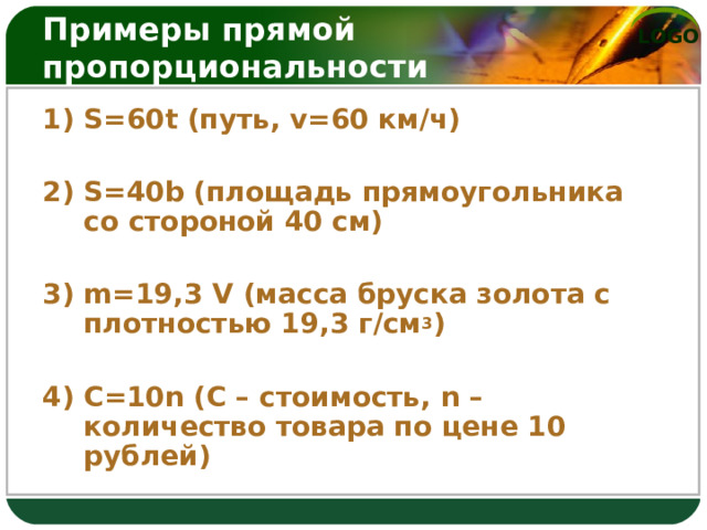 Примеры прямой пропорциональности 1) S =60 t (путь, v =60 км/ч) 2) S =40 b (площадь прямоугольника со стороной 40 см) 3) m =19,3 V (масса бруска золота с плотностью 19,3 г/см 3 ) 4) C =10 n (С – стоимость, n – количество  товара по цене 10 рублей) 