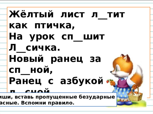 Жёлтый лист л__тит как птичка,  На урок сп__шит Л__сичка.  Новый ранец за сп__ной,  Ранец с азбукой л__сной. Спиши, вставь пропущенные безударные  гласные. Вспомни правило. 