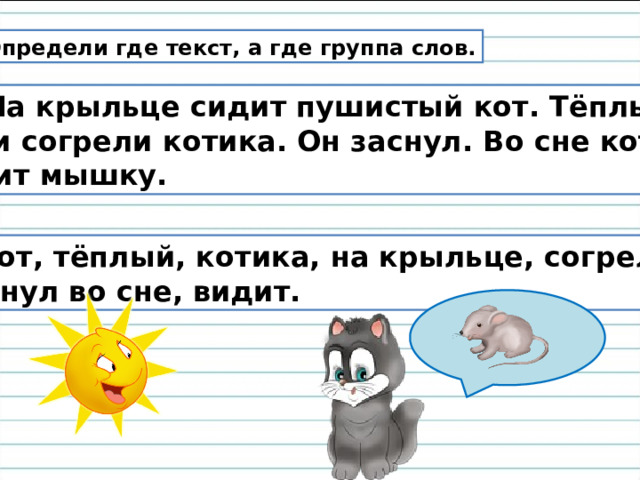 Определи где текст, а где группа слов.  2. На крыльце сидит пушистый кот. Тёплые лучи согрели котика. Он заснул. Во сне кот видит мышку. Кот, тёплый, котика, на крыльце, согрели,  заснул во сне, видит. 