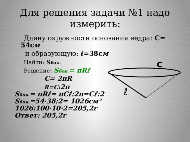 Для решения задачи №1 надо измерить:  Длину окружности основания ведра: С= 54с м  и образующую: ℓ=38с м  Найти:  S бок.  Решение: S бок. = πRℓ  С= 2πR  R=С: 2π S бок. =  πRℓ= πСℓ:2π=Сℓ:2 S бок. =54·38:2= 1026см² 1026:100·10·2=205,2г Ответ: 205,2г С ℓ 