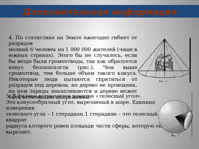 Дополнительная информация 4. По статистике на Земле ежегодно гибнет от разрядов молний 6 человек на 1 000 000 жителей (чаще в южных странах). Этого бы не случалось, если бы везде были громоотводы, так как образуется конус безопасности (рис.). Чем выше громоотвод, тем больше объем такого конуса. Некоторые люди пытаются спрятаться от разрядов под деревом, но дерево не проводник, на нем заряды накапливаются и дерево может быть источником напряжения. 5. В физике встречается понятие « телесный угол ». Это конусообразный угол, вырезанный в шаре. Единица измерения телесного угла – 1 стерадиан.1 стерадиан – это телесный угол, квадрат радиуса которого равен площади части сферы, которую он вырезает.   