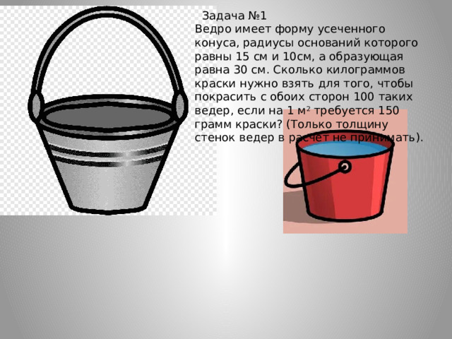    Задача №1 Ведро имеет форму усеченного конуса, радиусы оснований которого равны 15 см и 10см, а образующая равна 30 см. Сколько килограммов краски нужно взять для того, чтобы покрасить с обоих сторон 100 таких ведер, если на 1 м 2  требуется 150 грамм краски? (Только толщину стенок ведер в расчет не принимать). 